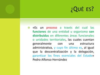 ¿Q UÉ       ES ?


   «Es un proceso a través del cual las
    funciones de una entidad u organismo son
    distribuidas en diferentes áreas funcionales
    o unidades territoriales, las cuales cuentan
    generalmente       con     una     estructura
    administrativa, y cuyo fin último es, al igual
    que la descentralización y la delegación,
    garantizar los fines esenciales del Estado»
    Pedro Alfonso Hernández
 