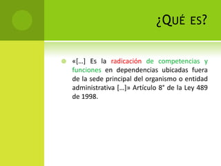 ¿Q UÉ       ES ?


   «[…] Es la radicación de competencias y
    funciones en dependencias ubicadas fuera
    de la sede principal del organismo o entidad
    administrativa […]» Artículo 8° de la Ley 489
    de 1998.
 