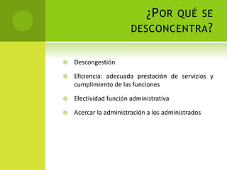 ¿P OR QUÉ SE
                        DESCONCENTRA ?


   Descongestión

   Eficiencia: adecuada prestación de servicios y
    cumplimiento de las funciones

   Efectividad función administrativa

   Acercar la administración a los administrados
 