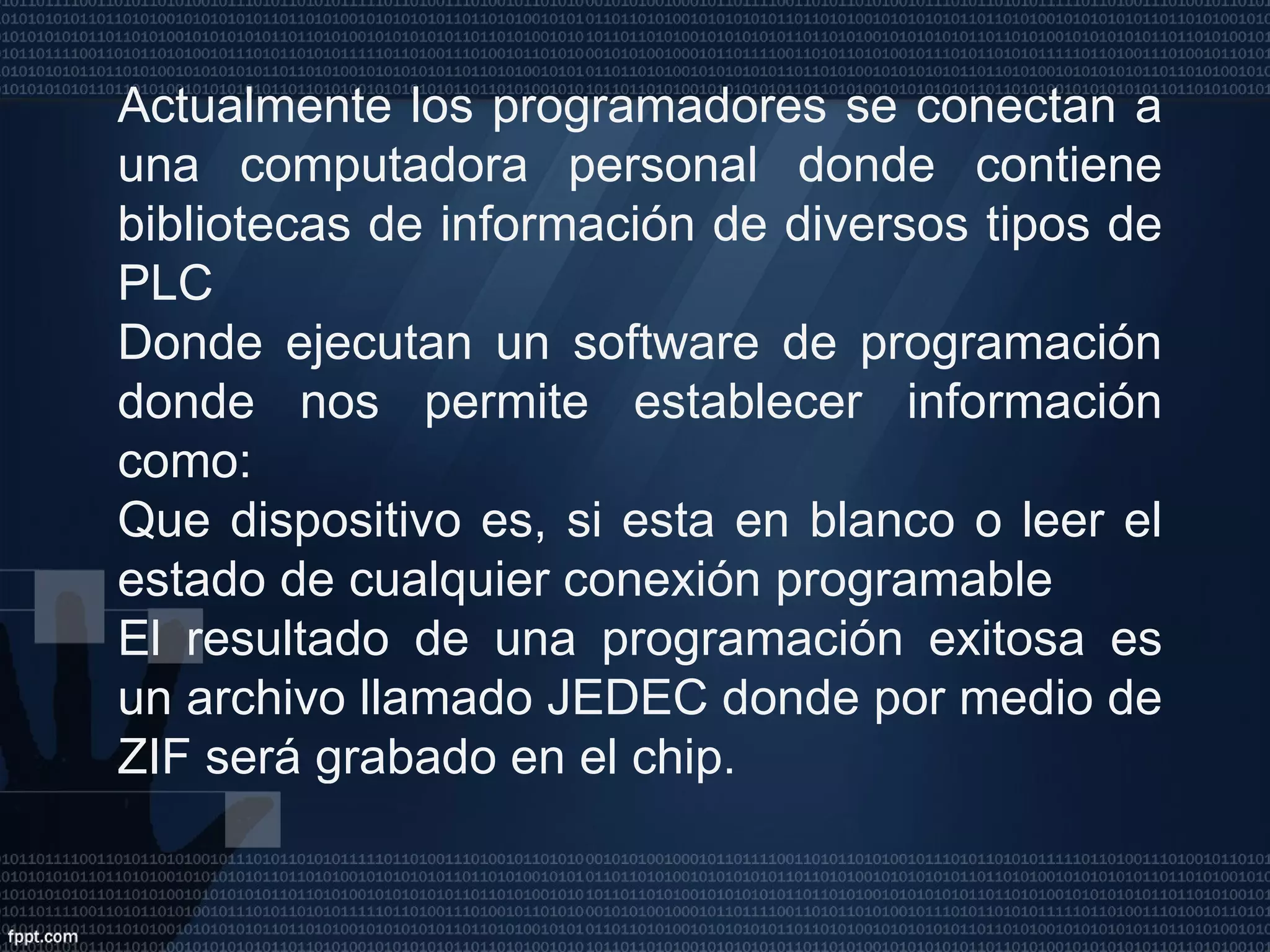 Actualmente los programadores se conectan a una computadora personal donde contiene bibliotecas de información de diversos tipos de PLC Donde ejecutan un software de programación donde nos permite establecer información como: Que dispositivo es, si esta en blanco o leer el estado de cualquier conexión programable El resultado de una programación exitosa es un archivo llamado JEDEC donde por medio de ZIF será grabado en el chip. 