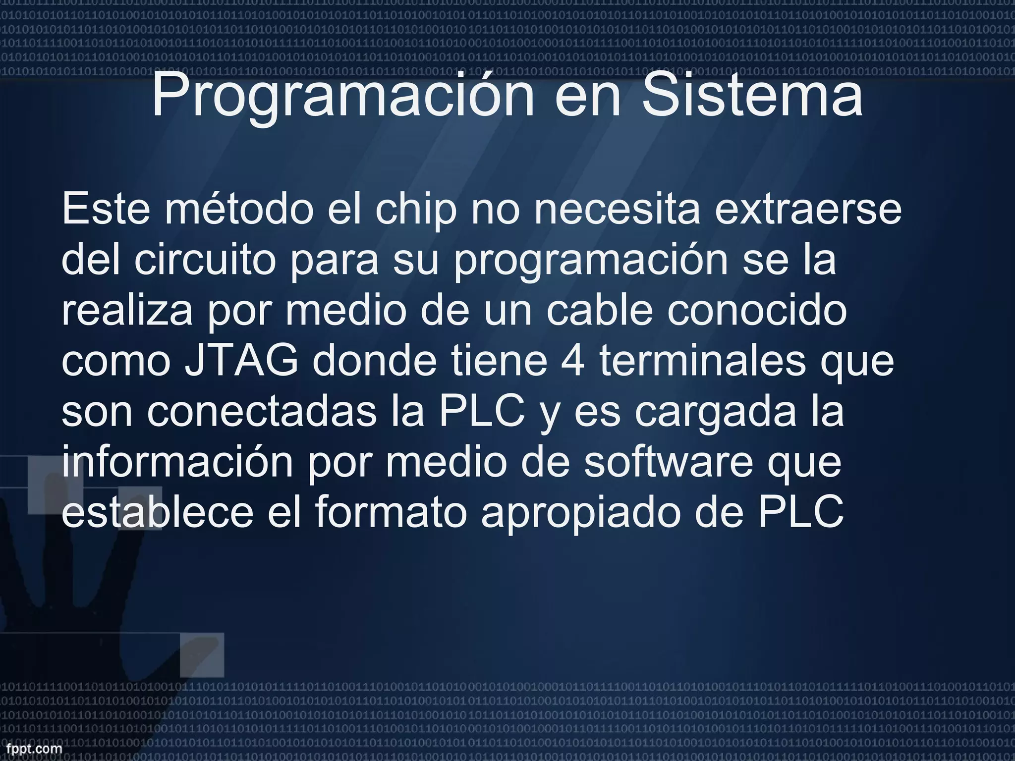 Programación en Sistema Este método el chip no necesita extraerse del circuito para su programación se la realiza por medio de un cable conocido como JTAG donde tiene 4 terminales que son conectadas la PLC y es cargada la información por medio de software que establece el formato apropiado de PLC  