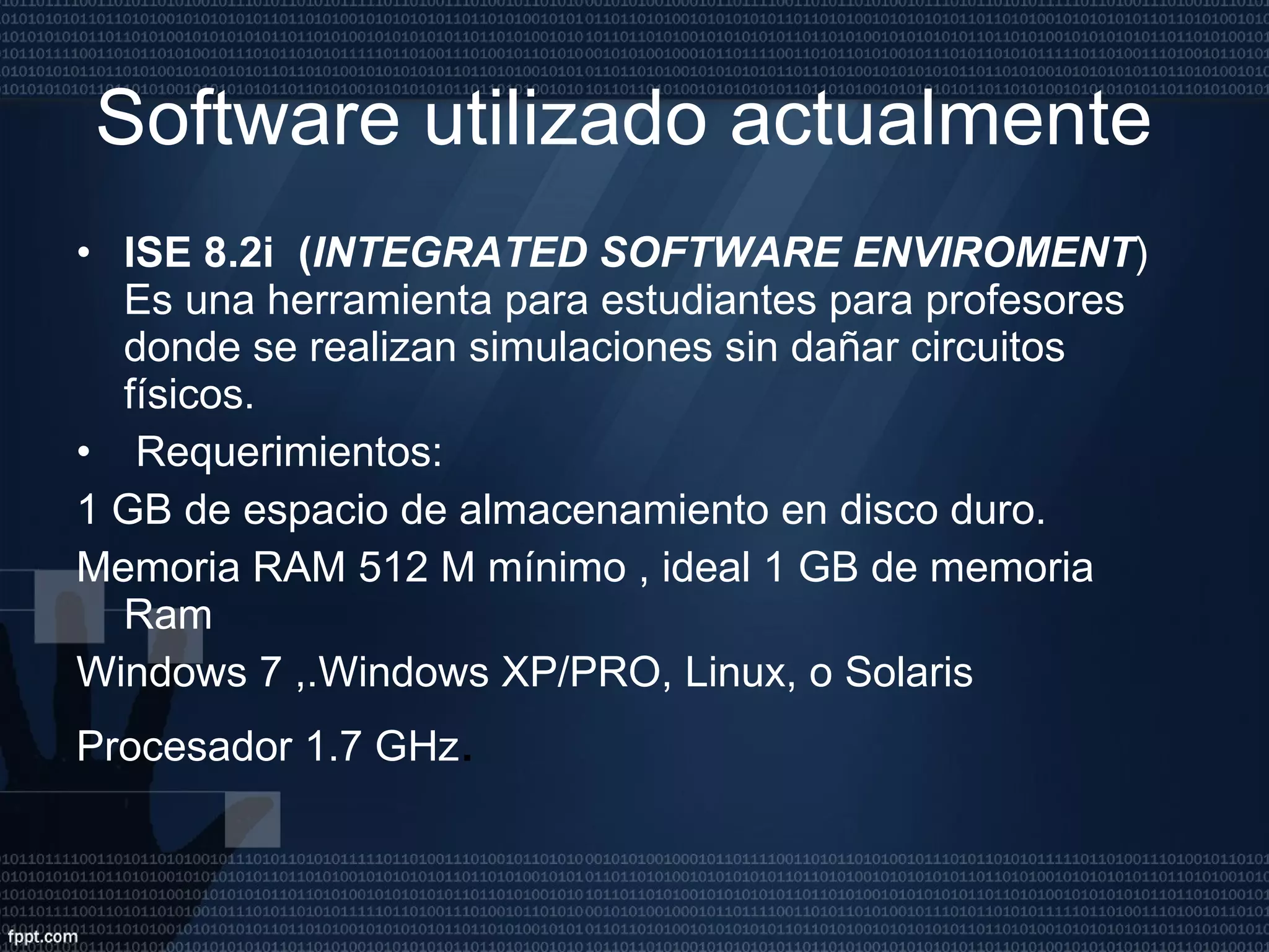 Software utilizado actualmente  ISE 8.2i  ( INTEGRATED SOFTWARE ENVIROMENT ) Es una herramienta para estudiantes para profesores donde se realizan simulaciones sin dañar circuitos físicos. Requerimientos: 1 GB de espacio de almacenamiento en disco duro. Memoria RAM 512 M mínimo , ideal 1 GB de memoria Ram Windows 7 ,.Windows XP/PRO, Linux, o Solaris Procesador 1.7 GHz . 