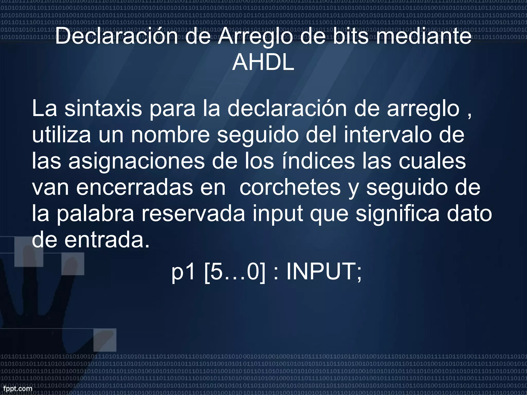 Declaración de Arreglo de bits mediante AHDL La sintaxis para la declaración de arreglo , utiliza un nombre seguido del intervalo de las asignaciones de los índices las cuales van encerradas en  corchetes y seguido de la palabra reservada input que significa dato de entrada. p1 [5…0] : INPUT; 