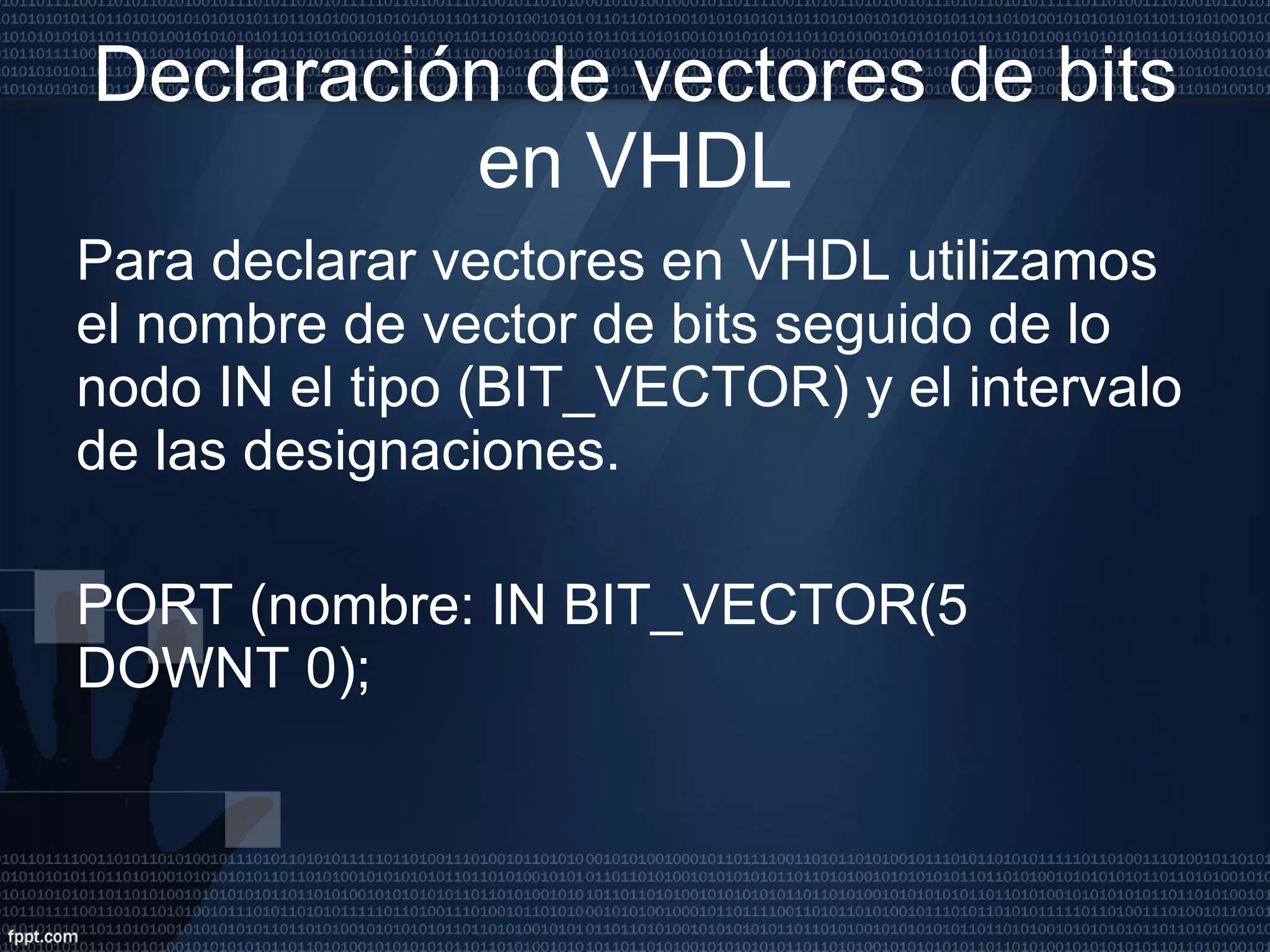 Declaración de vectores de bits en VHDL Para declarar vectores en VHDL utilizamos el nombre de vector de bits seguido de lo nodo IN el tipo (BIT_VECTOR) y el intervalo de las designaciones. PORT (nombre: IN BIT_VECTOR(5 DOWNT 0); 