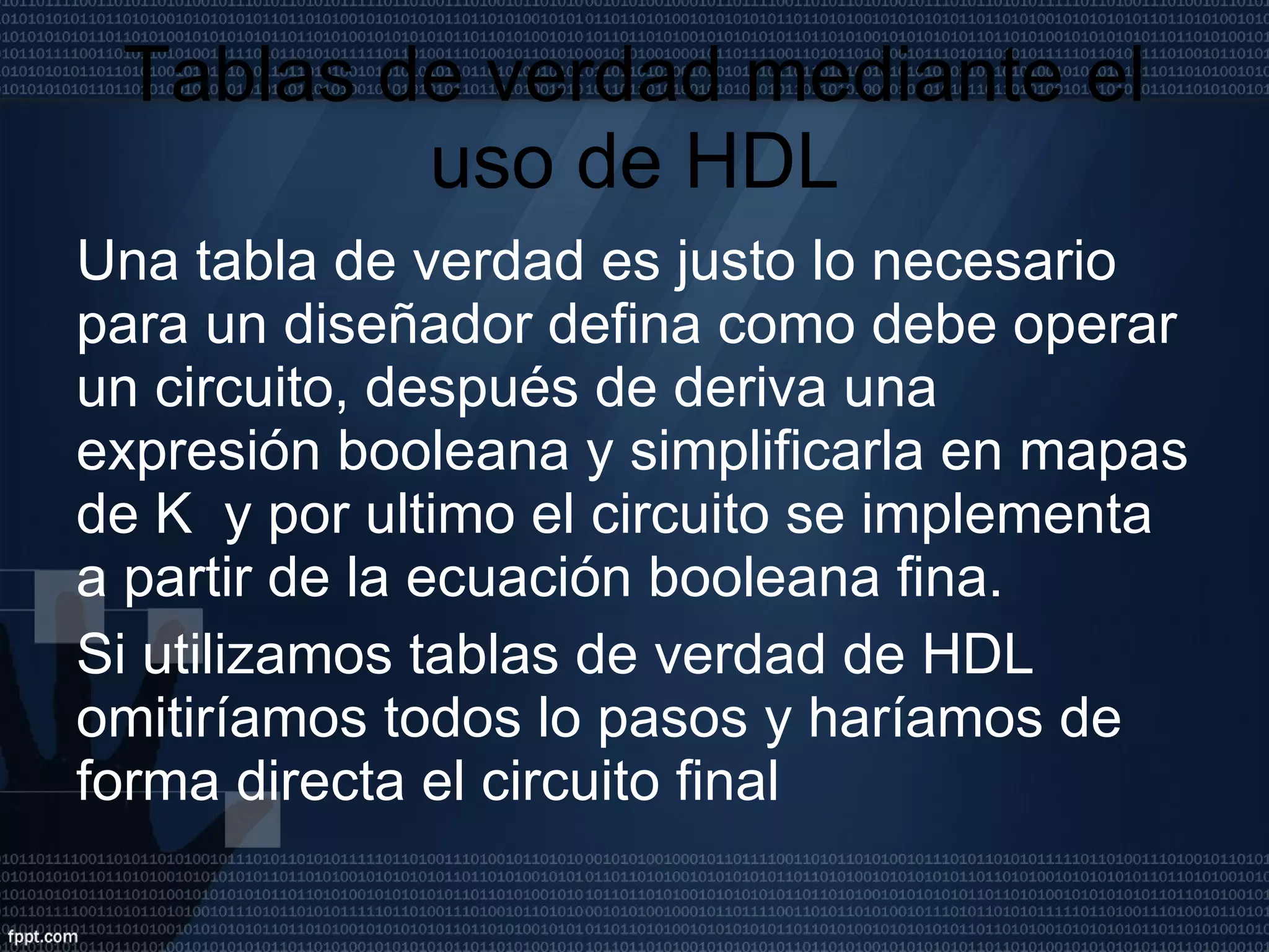 Tablas de verdad mediante el uso de HDL Una tabla de verdad es justo lo necesario para un diseñador defina como debe operar un circuito, después de deriva una expresión booleana y simplificarla en mapas de K  y por ultimo el circuito se implementa a partir de la ecuación booleana fina. Si utilizamos tablas de verdad de HDL omitiríamos todos lo pasos y haríamos de forma directa el circuito final  