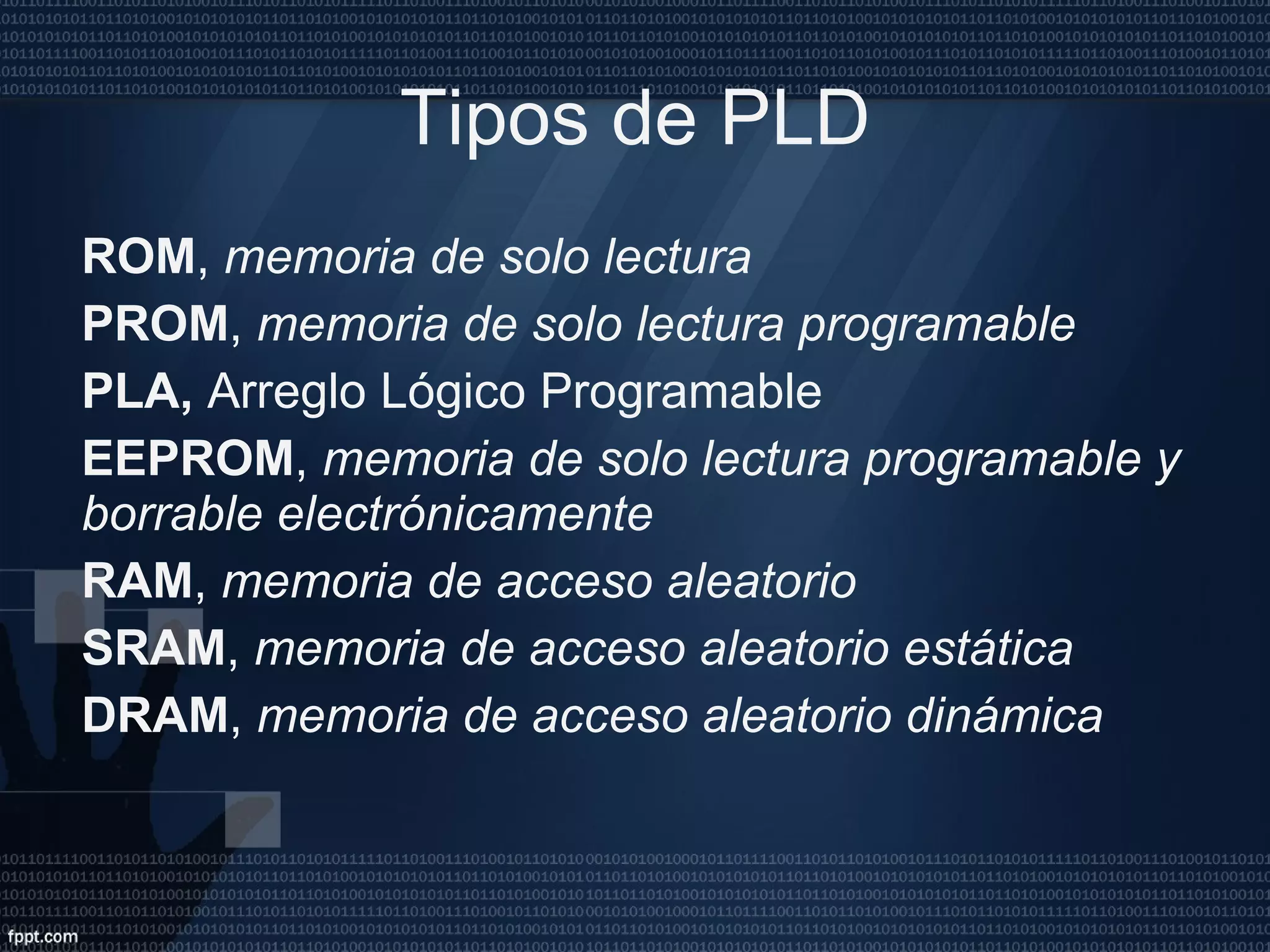 Tipos de PLD ROM ,  memoria de solo lectura PROM ,  memoria de solo lectura programable PLA,  Arreglo Lógico Programable EEPROM ,  memoria de solo lectura programable y borrable electrónicamente RAM ,  memoria de acceso aleatorio SRAM ,  memoria de acceso aleatorio estática DRAM ,  memoria de acceso aleatorio dinámica 