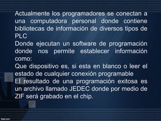 Actualmente los programadores se conectan a una computadora personal donde contiene bibliotecas de información de diversos tipos de PLC Donde ejecutan un software de programación donde nos permite establecer información como: Que dispositivo es, si esta en blanco o leer el estado de cualquier conexión programable El resultado de una programación exitosa es un archivo llamado JEDEC donde por medio de ZIF será grabado en el chip. 