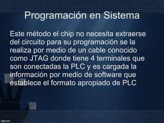 Programación en Sistema Este método el chip no necesita extraerse del circuito para su programación se la realiza por medio de un cable conocido como JTAG donde tiene 4 terminales que son conectadas la PLC y es cargada la información por medio de software que establece el formato apropiado de PLC  