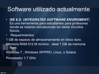Software utilizado actualmente  ISE 8.2i  ( INTEGRATED SOFTWARE ENVIROMENT ) Es una herramienta para estudiantes para profesores donde se realizan simulaciones sin dañar circuitos físicos. Requerimientos: 1 GB de espacio de almacenamiento en disco duro. Memoria RAM 512 M mínimo , ideal 1 GB de memoria Ram Windows 7 ,.Windows XP/PRO, Linux, o Solaris Procesador 1.7 GHz . 