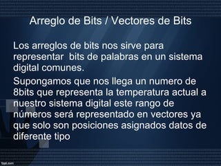 Arreglo de Bits / Vectores de Bits Los arreglos de bits nos sirve para representar  bits de palabras en un sistema digital comunes. Supongamos que nos llega un numero de 8bits que representa la temperatura actual a nuestro sistema digital este rango de números será representado en vectores ya que solo son posiciones asignados datos de diferente tipo  