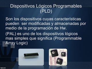 Dispositivos Lógicos Programables (PLD) Son los dispositivos cuyas características pueden  ser modificadas y almacenadas por medio de la programación de Hw. (PAL) es uno de los dispositivos lógicos  mas simples que significa (Programmable Array Logic) 