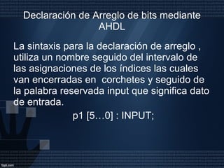 Declaración de Arreglo de bits mediante AHDL La sintaxis para la declaración de arreglo , utiliza un nombre seguido del intervalo de las asignaciones de los índices las cuales van encerradas en  corchetes y seguido de la palabra reservada input que significa dato de entrada. p1 [5…0] : INPUT; 