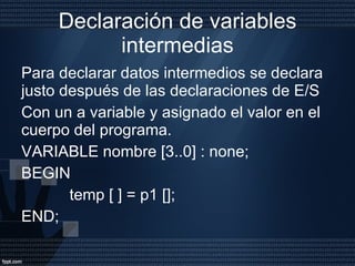 Declaración de variables intermedias Para declarar datos intermedios se declara justo después de las declaraciones de E/S  Con un a variable y asignado el valor en el cuerpo del programa. VARIABLE nombre [3..0] : none; BEGIN  temp [ ] = p1 []; END;  
