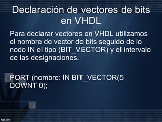 Declaración de vectores de bits en VHDL Para declarar vectores en VHDL utilizamos el nombre de vector de bits seguido de lo nodo IN el tipo (BIT_VECTOR) y el intervalo de las designaciones. PORT (nombre: IN BIT_VECTOR(5 DOWNT 0); 