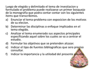 Luego de elegido y delimitado el tema de investiacion y
formulado el problema puede realizaese un primer bosquejo
de la monografia que podra contar contar con los siguientes
items que transcribimos.
a) Enunciar el tema-problema con exposicion de los motivos
de su elecion.
b) Determinar las disciplinas o enfoque implicados en el
tema elegido.
c) Analizar el tema enumerado sus aspectos principales
especificando aquel sobre los cuales se va a centrar el
estudio.
d) Formular los objetivos que se pretenden alcazar.
e) Indicar el tipo de fuentes bibliograficas que sera preciso
consultar.
f) Indicar la importancia y la utilodad del presente estudio.
 