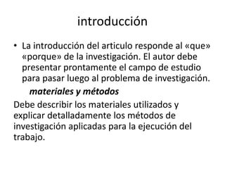 introducción
• La introducción del articulo responde al «que»
«porque» de la investigación. El autor debe
presentar prontamente el campo de estudio
para pasar luego al problema de investigación.
materiales y métodos
Debe describir los materiales utilizados y
explicar detalladamente los métodos de
investigación aplicadas para la ejecución del
trabajo.
 