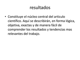 resultados
• Constituye el núcleo central del articulo
científico. Aquí se describirán, en forma lógica,
objetiva, exactas y de manera fácil de
comprender los resultados y tendencias mas
relevantes del trabajo.
 