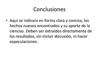 Conclusiones
• Aquí se indicara en forma clara y concisa, los
hechos nuevos encontrados y su aporte de la
ciencias. Deben ser extraídos directamente de
los resultados, sin incluir discusión, ni hacer
especulaciones.
 