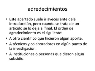 adredecimientos
• Este apartado suele ir aveces ante dela
introducción, pero cuando se trata de un
articulo se lo deja al final. El orden de
agradecimiento es el siguiente:
• A otro científico que hicieron algún aporte.
• A técnicos y colaboradores en algún punto de
la investigación.
• A instituciones o personas que dieron algún
subsidio.
 