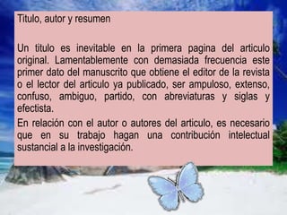 Titulo, autor y resumen
Un titulo es inevitable en la primera pagina del articulo
original. Lamentablemente con demasiada frecuencia este
primer dato del manuscrito que obtiene el editor de la revista
o el lector del articulo ya publicado, ser ampuloso, extenso,
confuso, ambiguo, partido, con abreviaturas y siglas y
efectista.
En relación con el autor o autores del articulo, es necesario
que en su trabajo hagan una contribución intelectual
sustancial a la investigación.
 