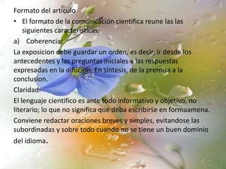 Formato del articulo
• El formato de la comunicación cientifica reune las las
siguientes caracteristicas:
a) Coherencia:
La exposicion debe guardar un orden, es decir, ir desde los
antecedentes y las preguntas iniciales a las respuestas
expresadas en la difucion. En sintesis, de la premisa a la
conclusion.
Claridad:
El lenguaje cientifico es ante todo informativo y objetivo, no
literario; lo que no significa que deba escribirse en formaamena.
Conviene redactar oraciones breves y simples, evitandose las
subordinadas y sobre todo cuando no se tiene un buen dominio
del idioma.
 