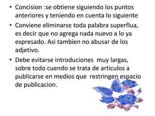 • Concision :se obtiene siguiendo los puntos
anteriores y teniendo en cuenta lo siguiente
• Conviene eliminarse toda palabra superflua,
es decir que no agrega nada nuevo a lo ya
expresado. Asi tambien no abusar de los
adjetivo.
• Debe evitarse introduciones muy largas,
sobre todo cuendo se trata de articulos a
publicarse en medios que restringen espacio
de publicacion.
 