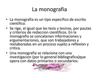 • La monografia es un tipo especifico de escrito
cientifico.
• Se rige, al igual que las tesis y tesinas, por pautas
y criterios de redaccion cientificos. En la
monografia se concatenan informaciones y
ergumentaciones, que son trabajadores y
reelaboradas en un proceso sujeto a reflexion y
critica.
• Una monografia se relaciona con una
investigacion (por lo general bibliografica)que
opera con datos primarios o secundarios.
La monografia
 
