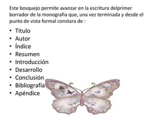 Este bosquejo permite avanzar en la escritura delprimer
borrador de la monografia que, una vez terminada y desde el
punto de vista formal constara de :
• Titulo
• Autor
• Índice
• Resumen
• Introducción
• Desarrollo
• Conclusión
• Bibliografía
• Apéndice
 