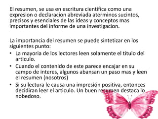 El resumen, se usa en escritura cientifica como una
expresion o declaracion abreviada aterminos sucintos,
precisos y esenciales de las ideas y conceptos mas
importantes del informe de una investigacion.
La importancia del resumen se puede sintetizar en los
siguientes punto:
• La mayoria de los lectores leen solamente el titulo del
articulo.
• Cuando el contenido de este parece encajar en su
campo de interes, algunos abansan un paso mas y leen
el resumen (nosotros)
• Si su lectura le causa una impresión positiva, entonces
decidiran leer el articulo. Un buen resumen destaca lo
nobedoso.
 
