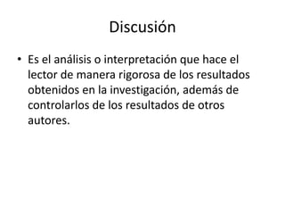 Discusión
• Es el análisis o interpretación que hace el
lector de manera rigorosa de los resultados
obtenidos en la investigación, además de
controlarlos de los resultados de otros
autores.
 