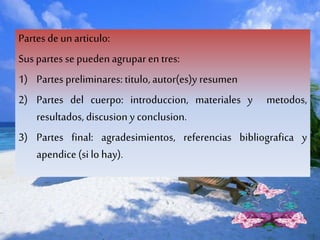Partes deun articulo:
Sus partes se puedenagrupar en tres:
1) Partes preliminares: titulo, autor(es)y resumen
2) Partes del cuerpo: introduccion, materiales y metodos,
resultados, discusion y conclusion.
3) Partes final: agradesimientos, referencias bibliografica y
apendice(si lo hay).
 