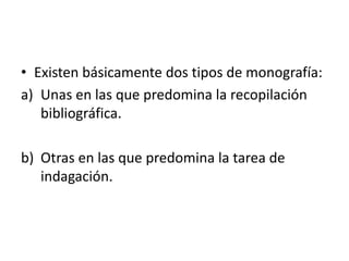 • Existen básicamente dos tipos de monografía:
a) Unas en las que predomina la recopilación
bibliográfica.
b) Otras en las que predomina la tarea de
indagación.
 