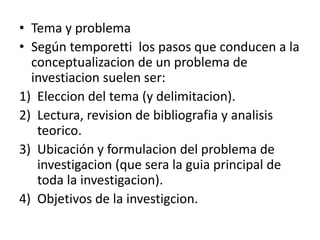 • Tema y problema
• Según temporetti los pasos que conducen a la
conceptualizacion de un problema de
investiacion suelen ser:
1) Eleccion del tema (y delimitacion).
2) Lectura, revision de bibliografia y analisis
teorico.
3) Ubicación y formulacion del problema de
investigacion (que sera la guia principal de
toda la investigacion).
4) Objetivos de la investigcion.
 