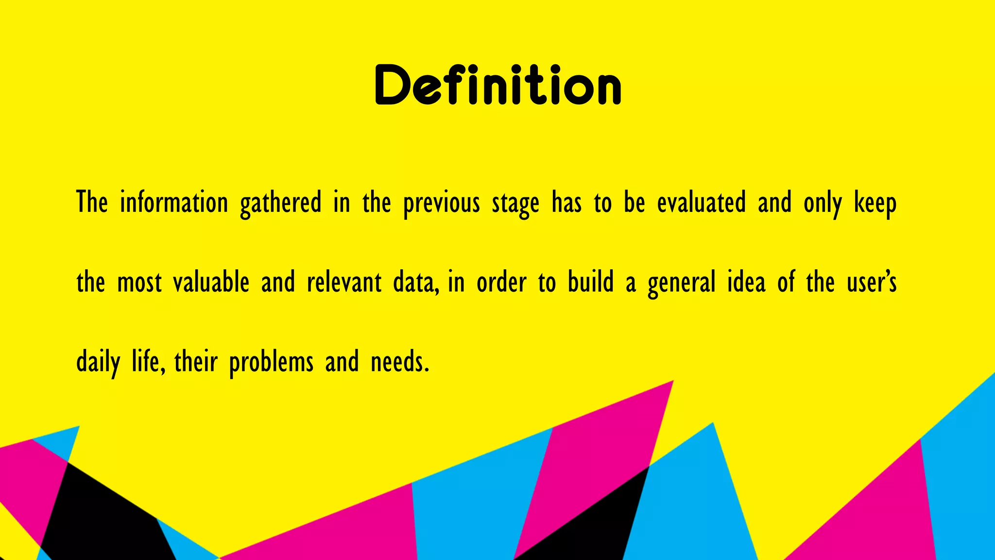Definition
The information gathered in the previous stage has to be evaluated and only keep
the most valuable and relevant data, in order to build a general idea of the user’s
daily life, their problems and needs.
 