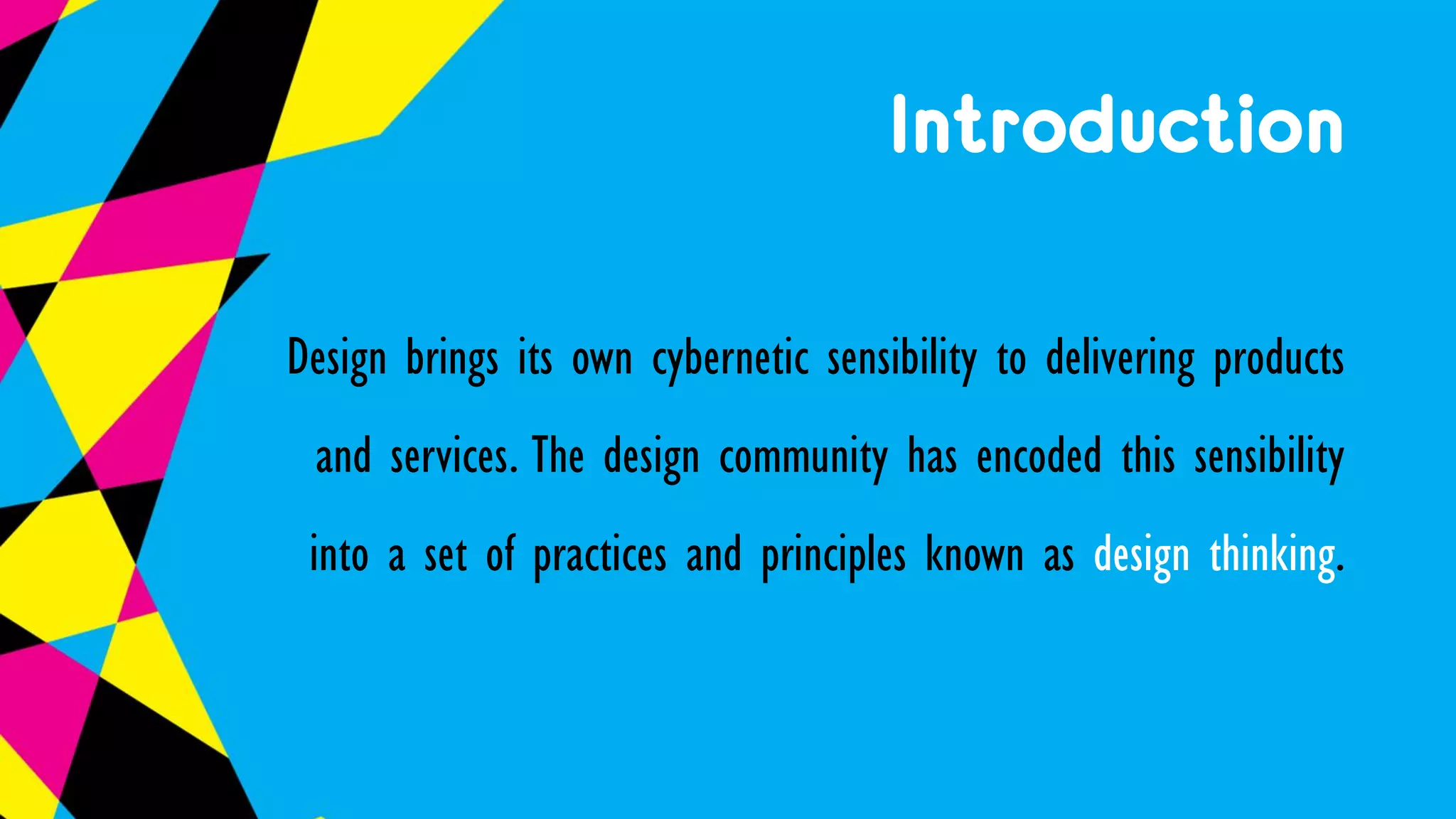 Introduction
Design brings its own cybernetic sensibility to delivering products
and services. The design community has encoded this sensibility
into a set of practices and principles known as design thinking.
 