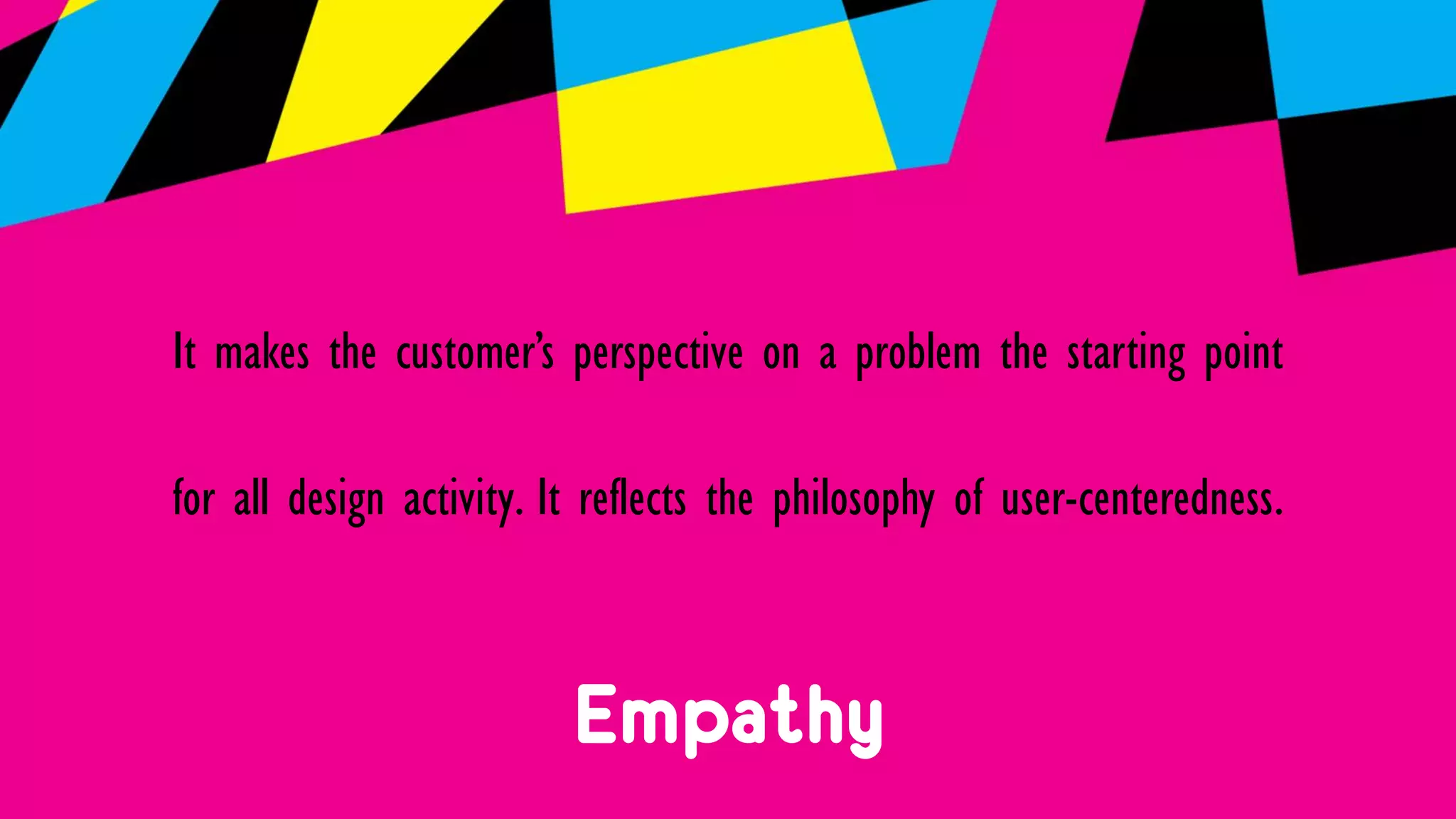 Empathy
It makes the customer’s perspective on a problem the starting point
for all design activity. It reflects the philosophy of user-centeredness.
 