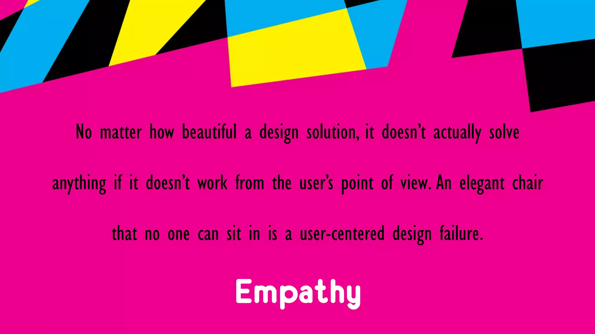 Empathy
No matter how beautiful a design solution, it doesn’t actually solve
anything if it doesn’t work from the user’s point of view. An elegant chair
that no one can sit in is a user-centered design failure.
 