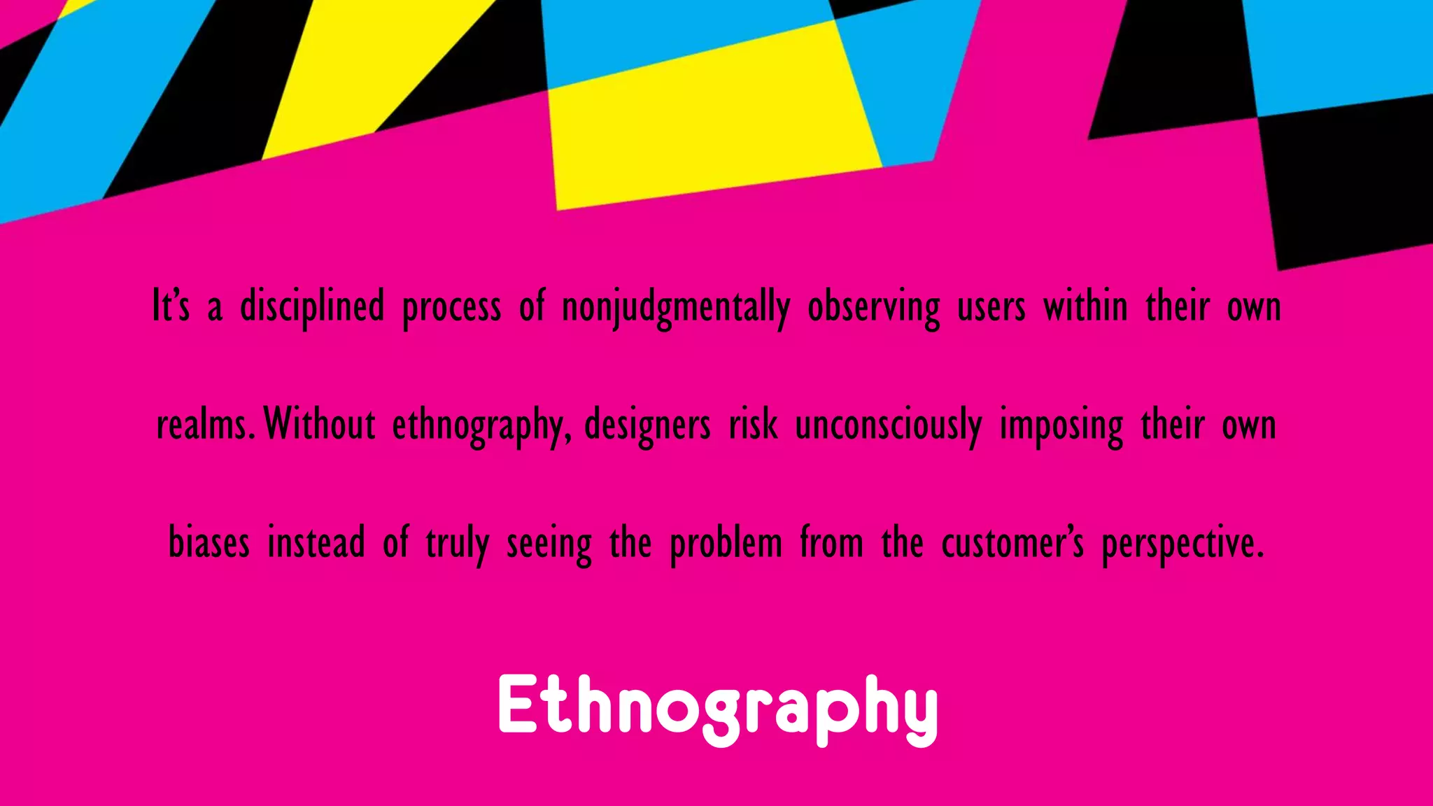 Ethnography
It’s a disciplined process of nonjudgmentally observing users within their own
realms.Without ethnography, designers risk unconsciously imposing their own
biases instead of truly seeing the problem from the customer’s perspective.
 