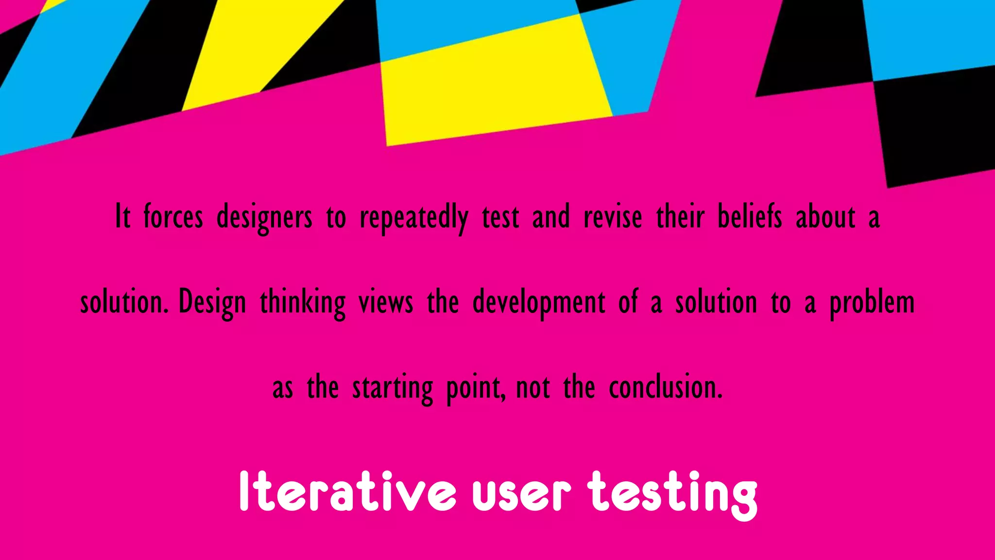 Iterative user testing
It forces designers to repeatedly test and revise their beliefs about a
solution. Design thinking views the development of a solution to a problem
as the starting point, not the conclusion.
 