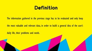 Definition
The information gathered in the previous stage has to be evaluated and only keep
the most valuable and relevant data, in order to build a general idea of the user’s
daily life, their problems and needs.
 
