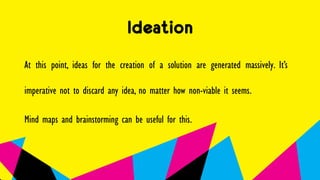 Ideation
At this point, ideas for the creation of a solution are generated massively. It’s
imperative not to discard any idea, no matter how non-viable it seems.
Mind maps and brainstorming can be useful for this.
 