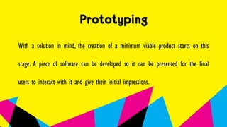 Prototyping
With a solution in mind, the creation of a minimum viable product starts on this
stage. A piece of software can be developed so it can be presented for the final
users to interact with it and give their initial impressions.
 
