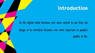 Introduction
As the digital realm becomes ever more central to our lives, the
design of its interfaces becomes ever more important to people’s
quality of life.
 
