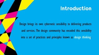Introduction
Design brings its own cybernetic sensibility to delivering products
and services. The design community has encoded this sensibility
into a set of practices and principles known as design thinking.
 