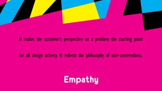 Empathy
It makes the customer’s perspective on a problem the starting point
for all design activity. It reflects the philosophy of user-centeredness.
 