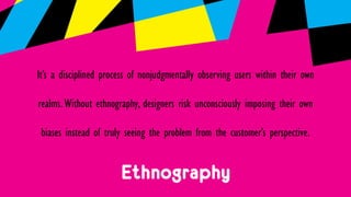 Ethnography
It’s a disciplined process of nonjudgmentally observing users within their own
realms.Without ethnography, designers risk unconsciously imposing their own
biases instead of truly seeing the problem from the customer’s perspective.
 