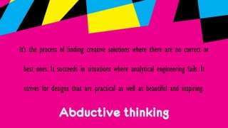Abductive thinking
It’s the process of finding creative solutions where there are no correct or
best ones. It succeeds in situations where analytical engineering fails. It
strives for designs that are practical as well as beautiful and inspiring.
 