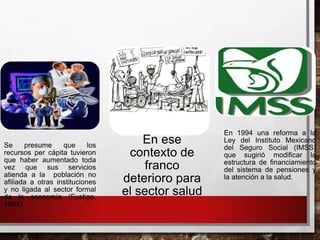 Se presume que los
recursos per cápita tuvieron
que haber aumentado toda
vez que sus servicios
atienda a la población no
afiliada a otras instituciones
y no ligada al sector formal
de la economía (Fustigo,
1994)
En ese
contexto de
franco
deterioro para
el sector salud
En 1994 una reforma a la
Ley del Instituto Mexicano
del Seguro Social (IMSS)
que sugirió modificar la
estructura de financiamiento
del sistema de pensiones y
la atención a la salud.
 