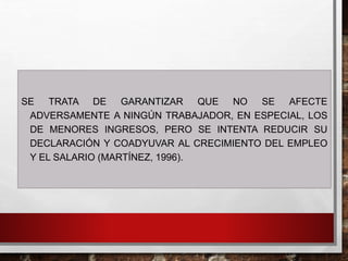 SE TRATA DE GARANTIZAR QUE NO SE AFECTE
ADVERSAMENTE A NINGÚN TRABAJADOR, EN ESPECIAL, LOS
DE MENORES INGRESOS, PERO SE INTENTA REDUCIR SU
DECLARACIÓN Y COADYUVAR AL CRECIMIENTO DEL EMPLEO
Y EL SALARIO (MARTÍNEZ, 1996).
 