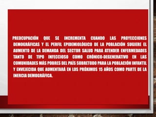 PREOCUPACIÓN QUE SE INCREMENTA CUANDO LAS PROYECCIONES
DEMOGRÁFICAS Y EL PERFIL EPIDEMIOLÓGICO DE LA POBLACIÓN SUGIERE EL
AUMENTO DE LA DEMANDA DEL SECTOR SALUD PARA ATENDER ENFERMEDADES
TANTO DE TIPO INFECCIOSO COMO CRÓNICO-DEGENERATIVO EN LAS
COMUNIDADES MÁS POBRES DEL PAÍS SOBRETODO PARA LA POBLACIÓN INFANTIL
Y ENVEJECIDA QUE AUMENTARÁ EN LOS PRÓXIMOS 15 AÑOS COMO PARTE DE LA
INERCIA DEMOGRÁFICA.
 